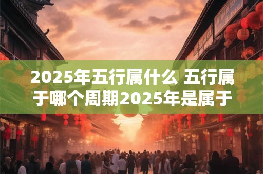 2025年五行属什么 五行属于哪个周期2025年是属于哪个五行