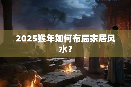 2025猴年如何布局家居风水？