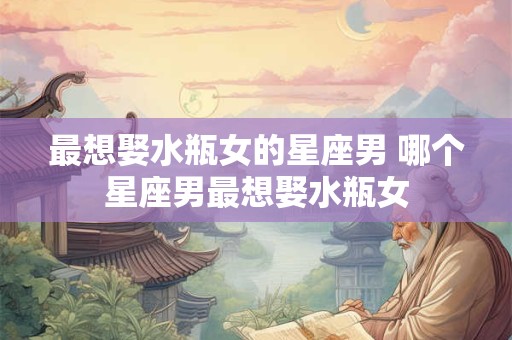 最想娶水瓶女的星座男 哪个星座男最想娶水瓶女