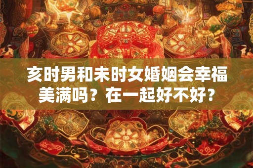 亥时男和未时女婚姻会幸福美满吗？在一起好不好？