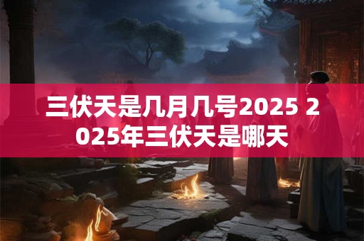 三伏天是几月几号2025 2025年三伏天是哪天