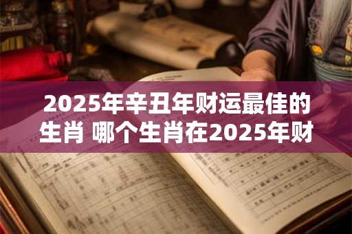 2025年辛丑年财运最佳的生肖 哪个生肖在2025年财运最佳
