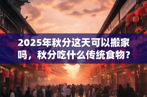 2025年秋分这天可以搬家吗，秋分吃什么传统食物？