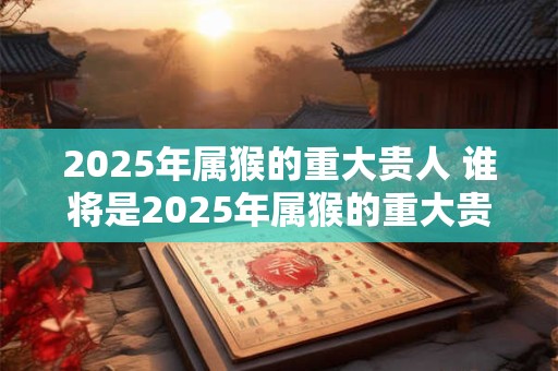2025年属猴的重大贵人 谁将是2025年属猴的重大贵人