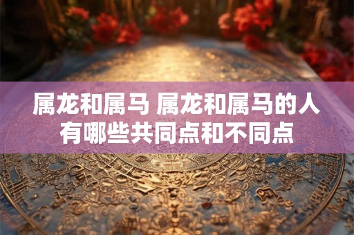 属龙和属马 属龙和属马的人有哪些共同点和不同点