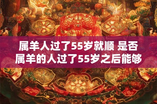 属羊人过了55岁就顺 是否属羊的人过了55岁之后能够如愿以偿