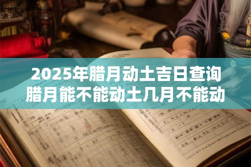 2025年腊月动土吉日查询腊月能不能动土几月不能动土