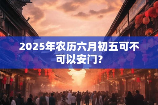 2025年农历六月初五可不可以安门？