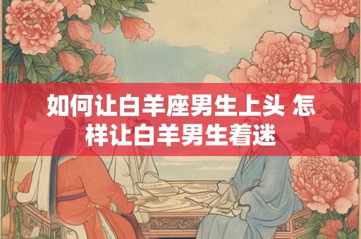 如何让白羊座男生上头 怎样让白羊男生着迷