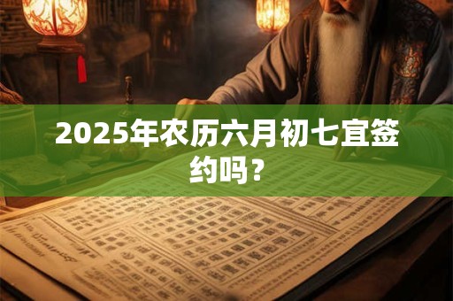 2025年农历六月初七宜签约吗？