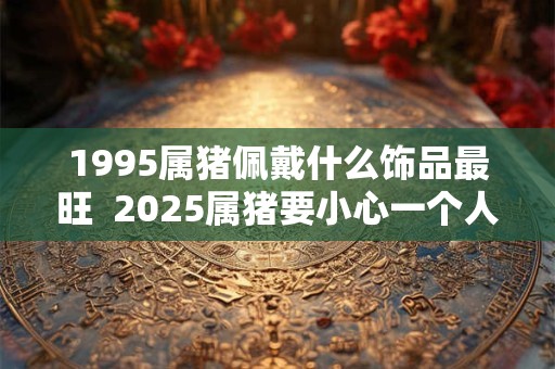 1995属猪佩戴什么饰品最旺  2025属猪要小心一个人