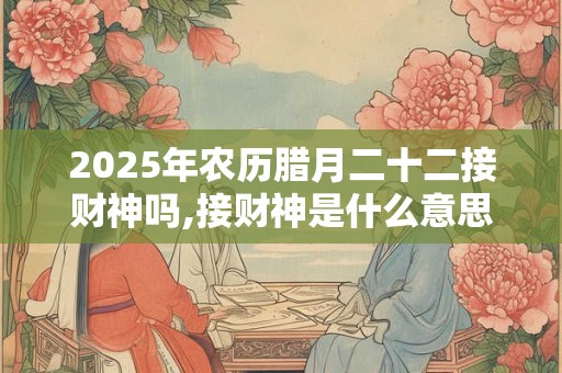 2025年农历腊月二十二接财神吗,接财神是什么意思？