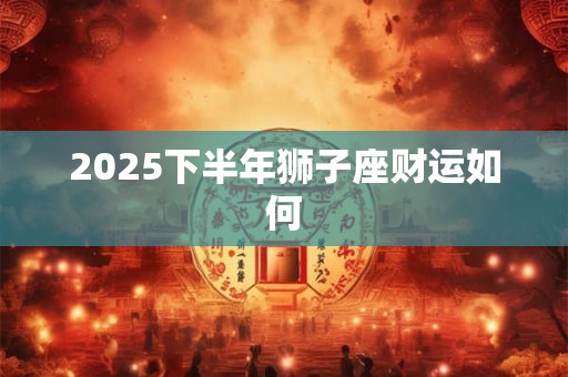 2025下半年狮子座财运如何 2025下半年狮子座财运如何