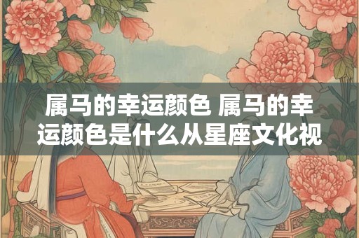 属马的幸运颜色 属马的幸运颜色是什么从星座文化视角探究个人幸运色彩选择