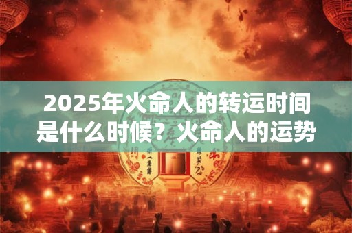 2025年火命人的转运时间是什么时候？火命人的运势怎么样？