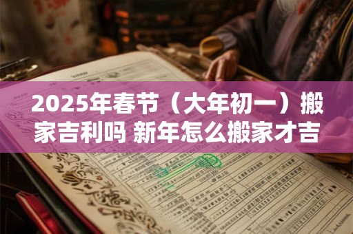 2025年春节（大年初一）搬家吉利吗 新年怎么搬家才吉利