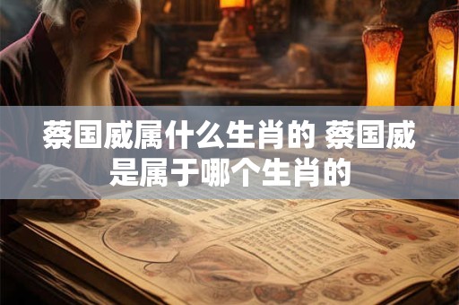 蔡国威属什么生肖的 蔡国威是属于哪个生肖的