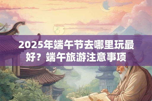 2025年端午节去哪里玩最好？端午旅游注意事项