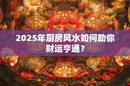 2025年厨房风水如何助你财运亨通？