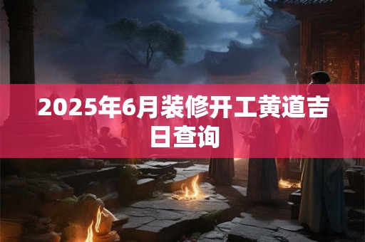 2025年6月装修开工黄道吉日查询