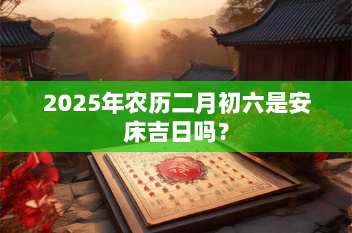 2025年农历二月初六是安床吉日吗？