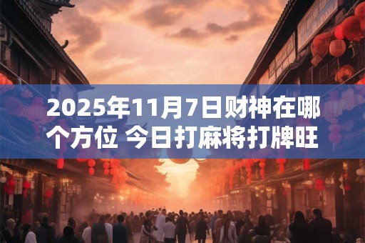 2025年11月7日财神在哪个方位 今日打麻将打牌旺运方位