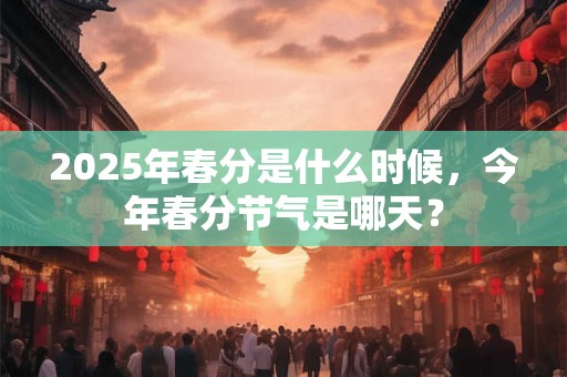 2025年春分是什么时候，今年春分节气是哪天？