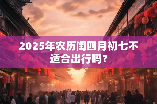 2025年农历闰四月初七不适合出行吗？