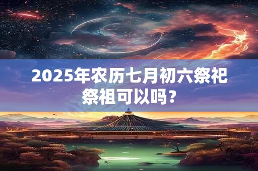 2025年农历七月初六祭祀祭祖可以吗? 2025年农历七月初六祭祀祭祖可以吗?