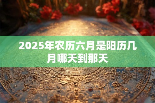 2025年农历六月是阳历几月哪天到那天
