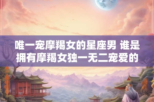 唯一宠摩羯女的星座男 谁是拥有摩羯女独一无二宠爱的星座男