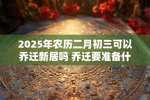 2025年农历二月初三可以乔迁新居吗 乔迁要准备什么东西
