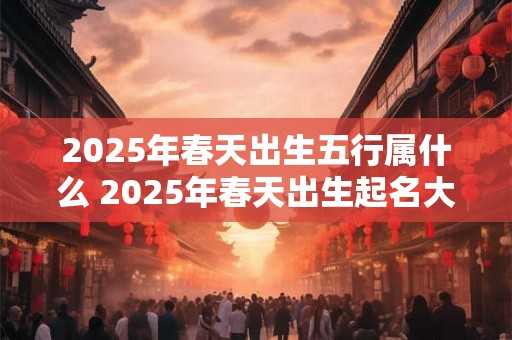 2025年春天出生五行属什么 2025年春天出生起名大全
