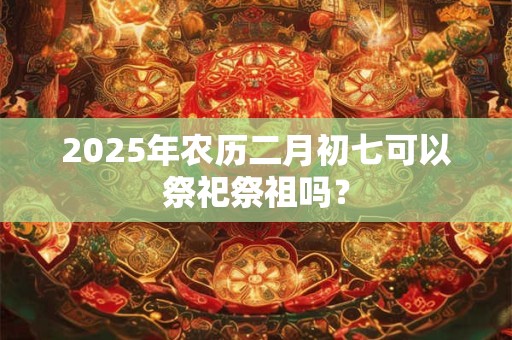 2025年农历二月初七可以祭祀祭祖吗？