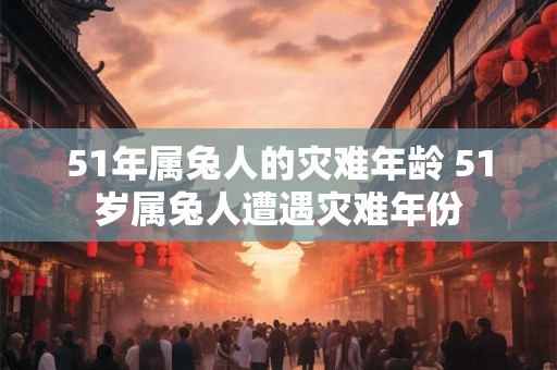 51年属兔人的灾难年龄 51岁属兔人遭遇灾难年份