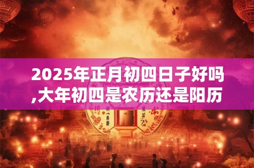 2025年正月初四日子好吗,大年初四是农历还是阳历？