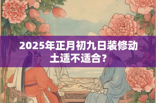 2025年正月初九日装修动土适不适合？