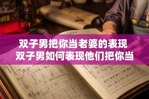 双子男把你当老婆的表现 双子男如何表现他们把你当作老婆