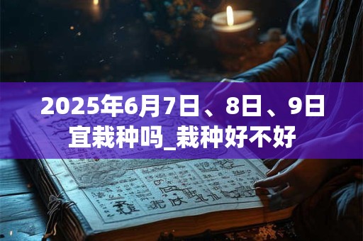 2025年6月7日、8日、9日宜栽种吗_栽种好不好