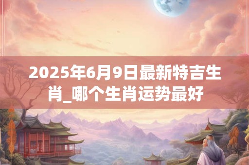 2025年6月9日最新特吉生肖_哪个生肖运势最好