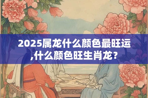 2025属龙什么颜色最旺运,什么颜色旺生肖龙？