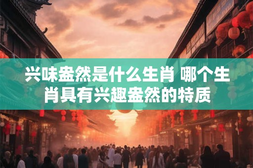 兴味盎然是什么生肖 哪个生肖具有兴趣盎然的特质