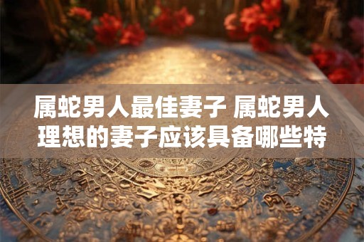属蛇男人最佳妻子 属蛇男人理想的妻子应该具备哪些特质
