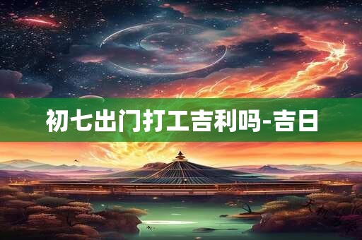 初七出门打工吉利吗-吉日
