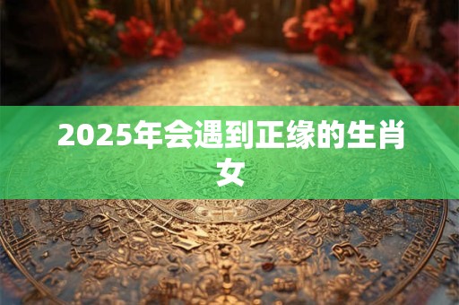 2025年会遇到正缘的生肖女
