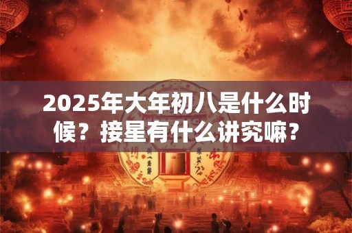 2025年大年初八是什么时候？接星有什么讲究嘛？