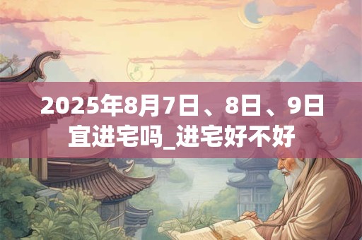 2025年8月7日、8日、9日宜进宅吗_进宅好不好