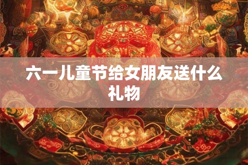 六一儿童节给女朋友送什么礼物