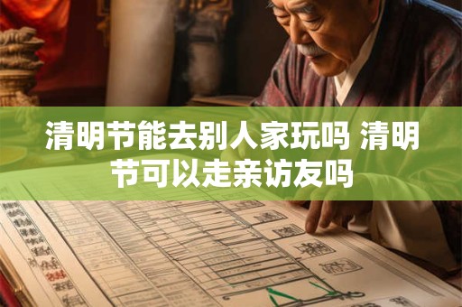 清明节能去别人家玩吗 清明节可以走亲访友吗