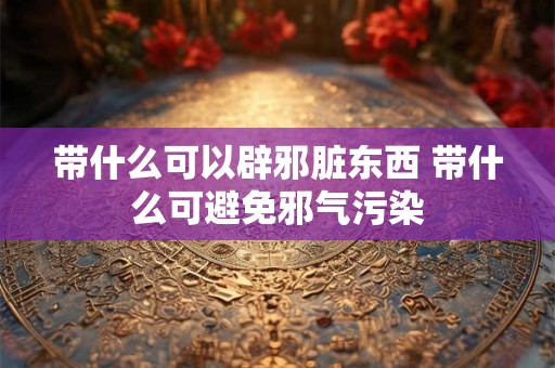 带什么可以辟邪脏东西 带什么可避免邪气污染